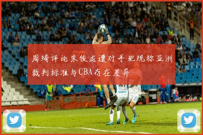 周琦评论朱俊龙遭对手犯规称亚洲裁判标准与CBA存在差异