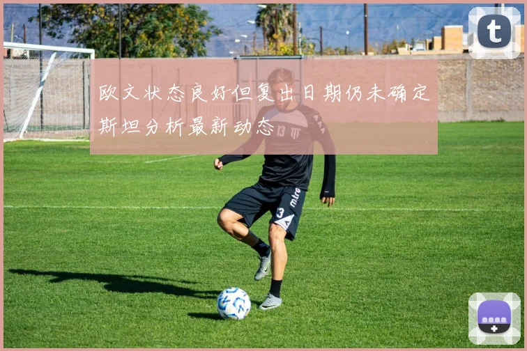 欧文状态良好但复出日期仍未确定斯坦分析最新动态
