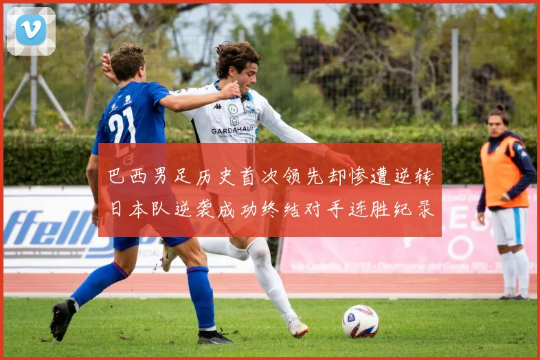 巴西男足历史首次领先却惨遭逆转日本队逆袭成功终结对手连胜纪录