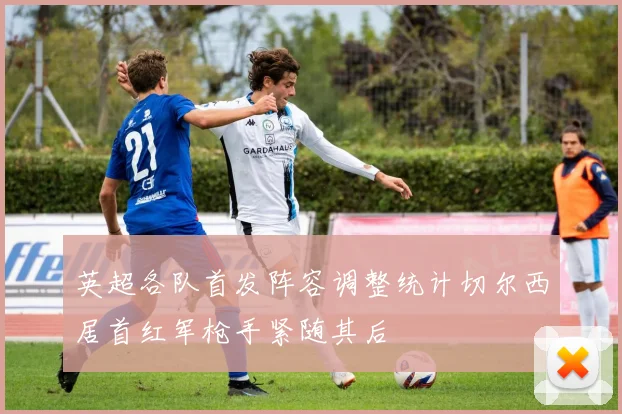 英超各队首发阵容调整统计切尔西居首红军枪手紧随其后