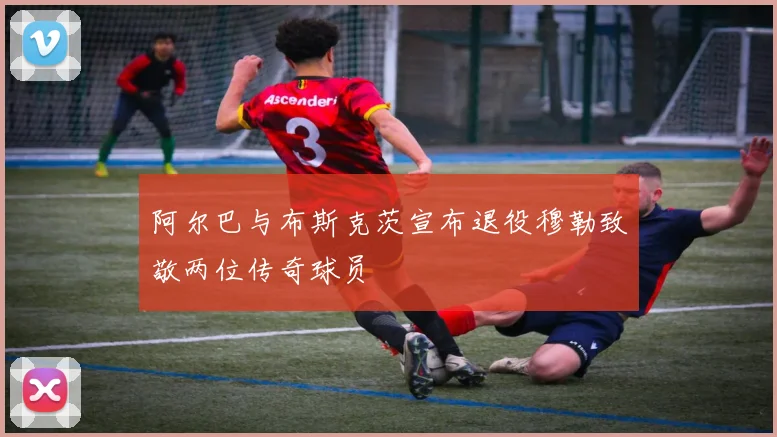 阿尔巴与布斯克茨宣布退役穆勒致敬两位传奇球员