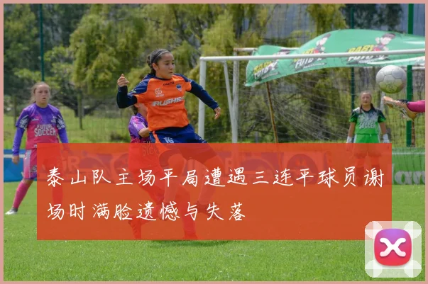 泰山队主场平局遭遇三连平球员谢场时满脸遗憾与失落