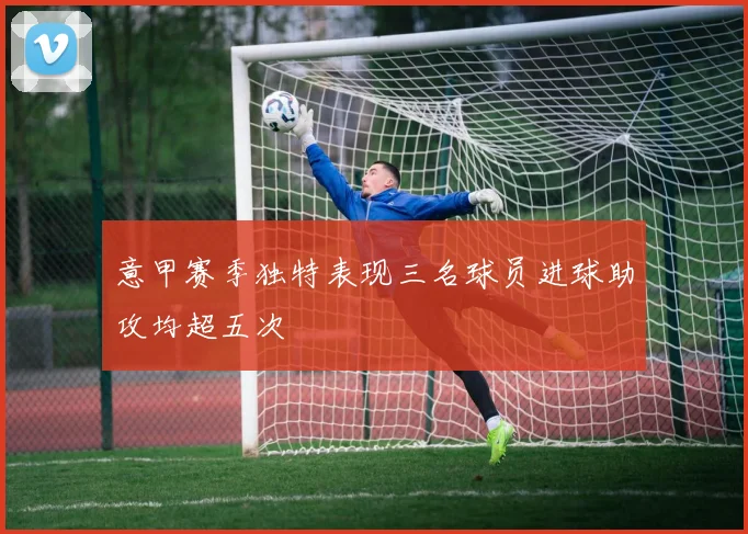 意甲赛季独特表现三名球员进球助攻均超五次