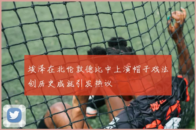 埃泽在北伦敦德比中上演帽子戏法创历史成就引发热议