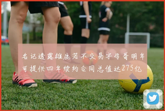 名记透露雄鹿若不交易字母哥明年可提供四年续约合同总值达275亿