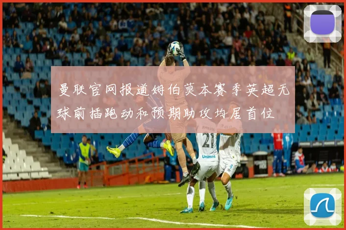 曼联官网报道姆伯莫本赛季英超无球前插跑动和预期助攻均居首位