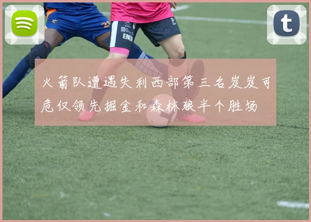 火箭队遭遇失利西部第三名岌岌可危仅领先掘金和森林狼半个胜场
