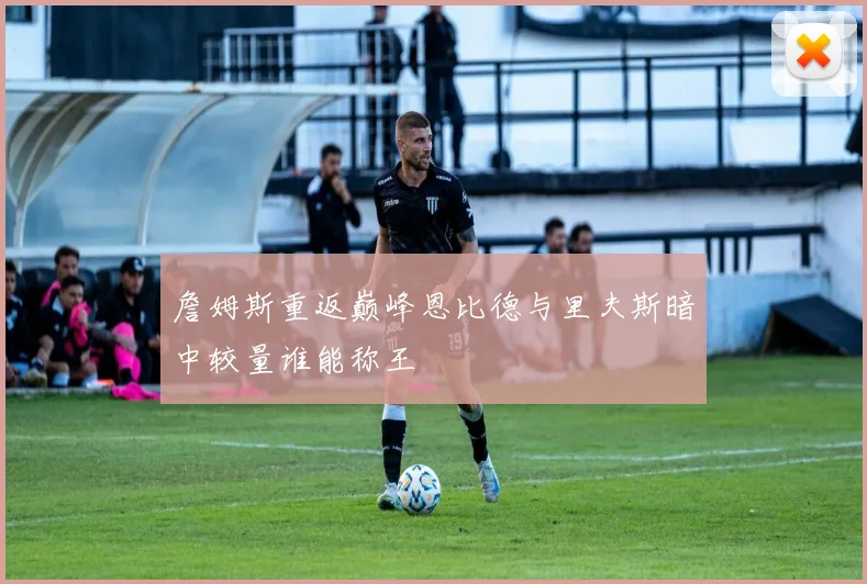 詹姆斯重返巅峰恩比德与里夫斯暗中较量谁能称王
