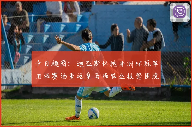 今日趣图：迪亚斯怀抱非洲杯冠军泪洒赛场重返皇马面临坐板凳困境