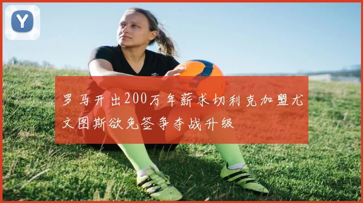 罗马开出200万年薪求切利克加盟尤文图斯欲免签争夺战升级