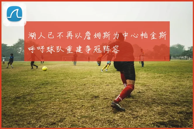 湖人已不再以詹姆斯为中心帕金斯呼吁球队重建争冠阵容