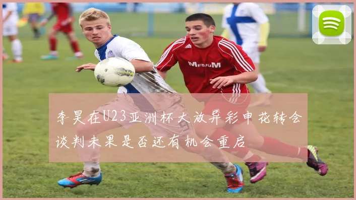 李昊在U23亚洲杯大放异彩申花转会谈判未果是否还有机会重启