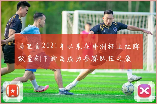 马里自2021年以来在非洲杯上红牌数量创下新高成为参赛队伍之最